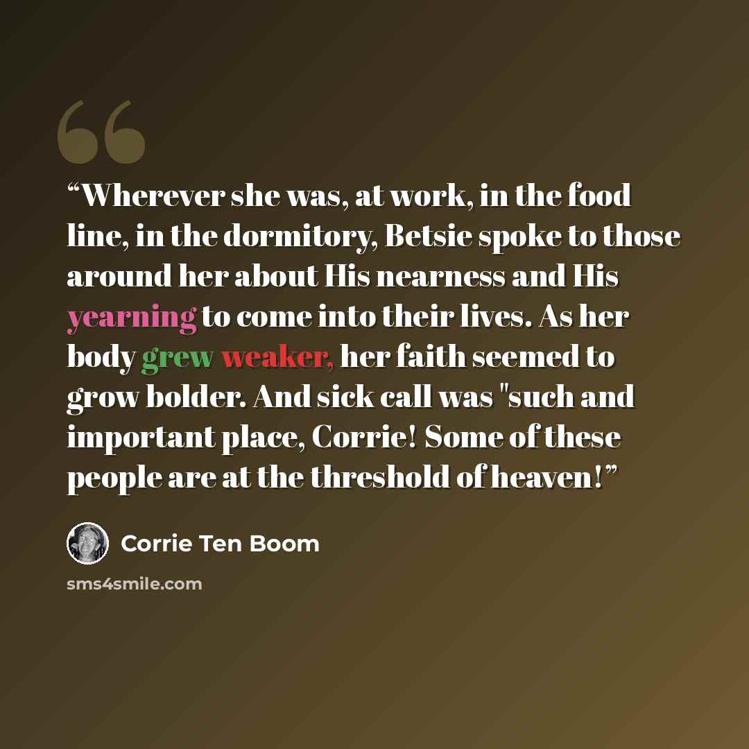 “Wherever she was, at work, in the food line, in the dormitory, Betsie spoke to those around her about His nearness and His yearning to come into their lives. As her body grew weaker, her faith seemed to grow bolder. And sick call was "such and important place, Corrie! Some of these people are at…” quote by Corrie ten Boom