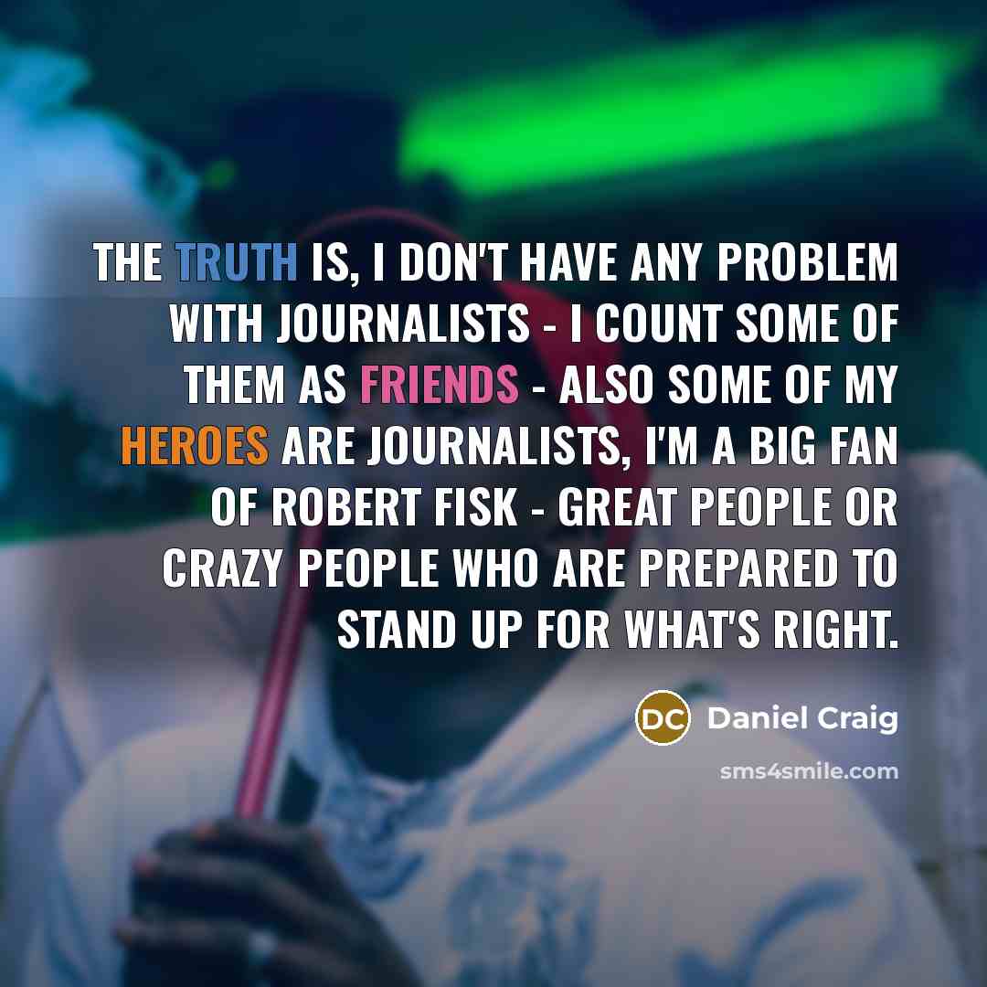 “The truth is, I don't have any problem with journalists - I count some of them as friends - also some of my heroes are journalists, I'm a big fan of Robert Fisk - great people or crazy people who are prepared to stand up for what's right.” quote by Daniel Craig