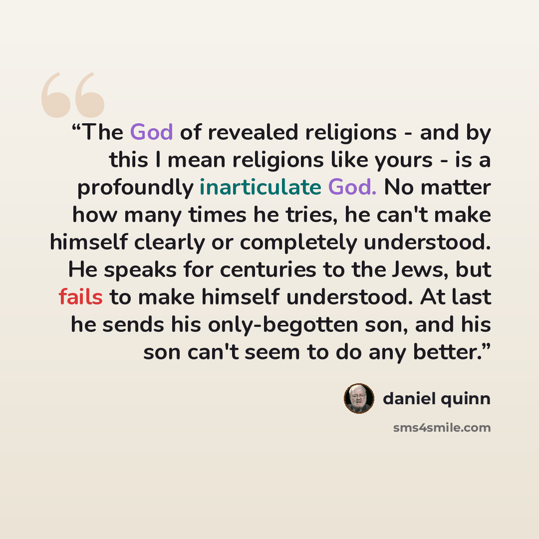 “The God of revealed religions - and by this I mean religions like yours - is a profoundly inarticulate God. No matter how many times he tries, he can't make himself clearly or completely understood. He speaks for centuries to the Jews, but fails to make himself understood. At last he sends his…” quote by Daniel Quinn