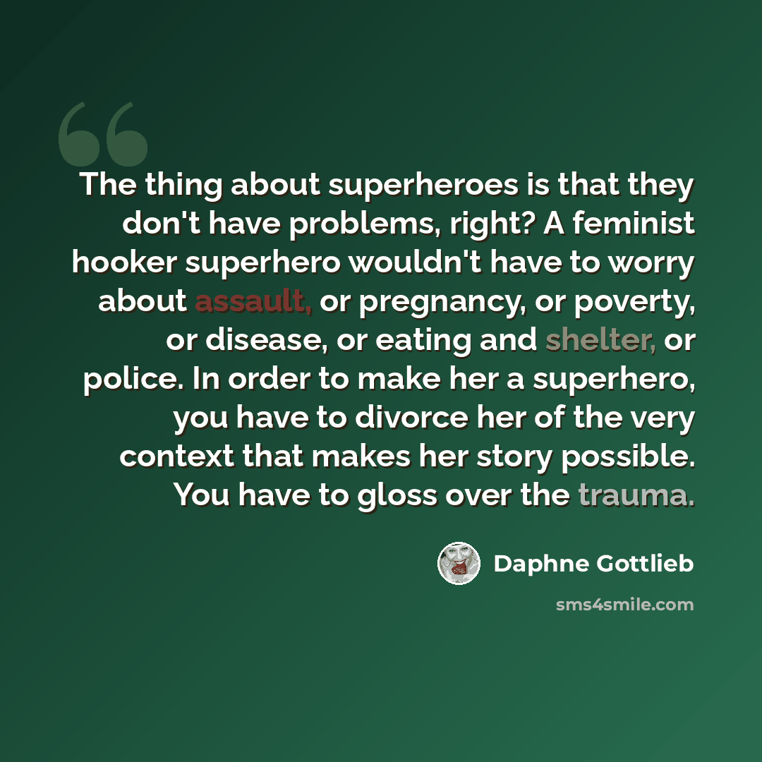 “The thing about superheroes is that they don't have problems, right? A feminist hooker superhero wouldn't have to worry about assault, or pregnancy, or poverty, or disease, or eating and shelter, or police. In order to make her a superhero, you have to divorce her of the very context that makes…” quote by Daphne Gottlieb
