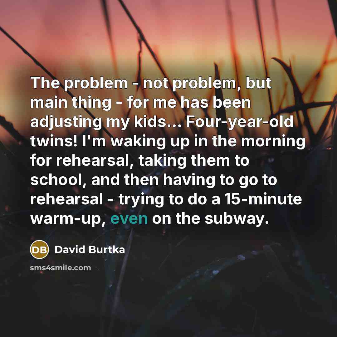“The problem - not problem, but main thing - for me has been adjusting my kids... Four-year-old twins! I'm waking up in the morning for rehearsal, taking them to school, and then having to go to rehearsal - trying to do a 15-minute warm-up, even on the subway.” quote by David Burtka