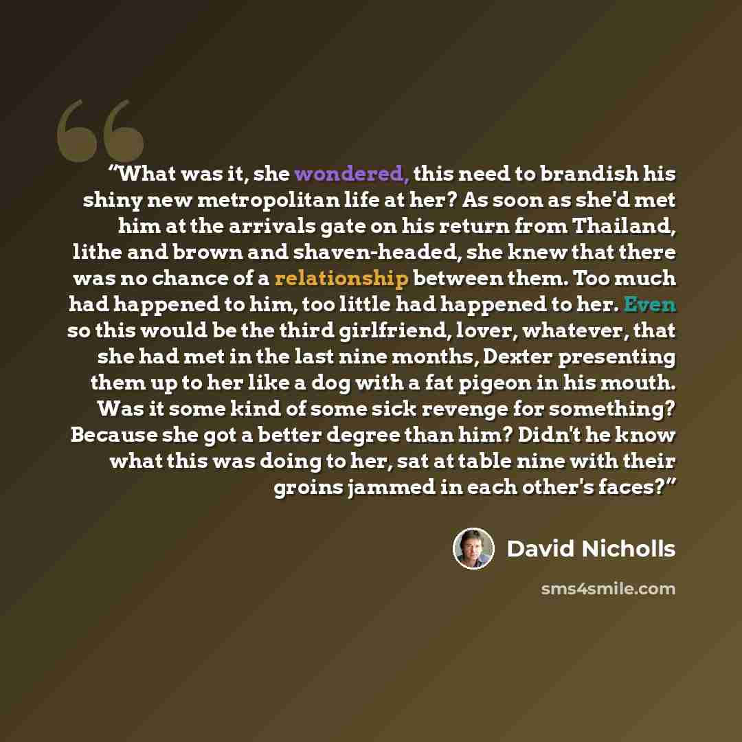 “What was it, she wondered, this need to brandish his shiny new metropolitan life at her? As soon as she'd met him at the arrivals gate on his return from Thailand, lithe and brown and shaven-headed, she knew that there was no chance of a relationship between them. Too much had happened to him, too…” quote by David Nicholls