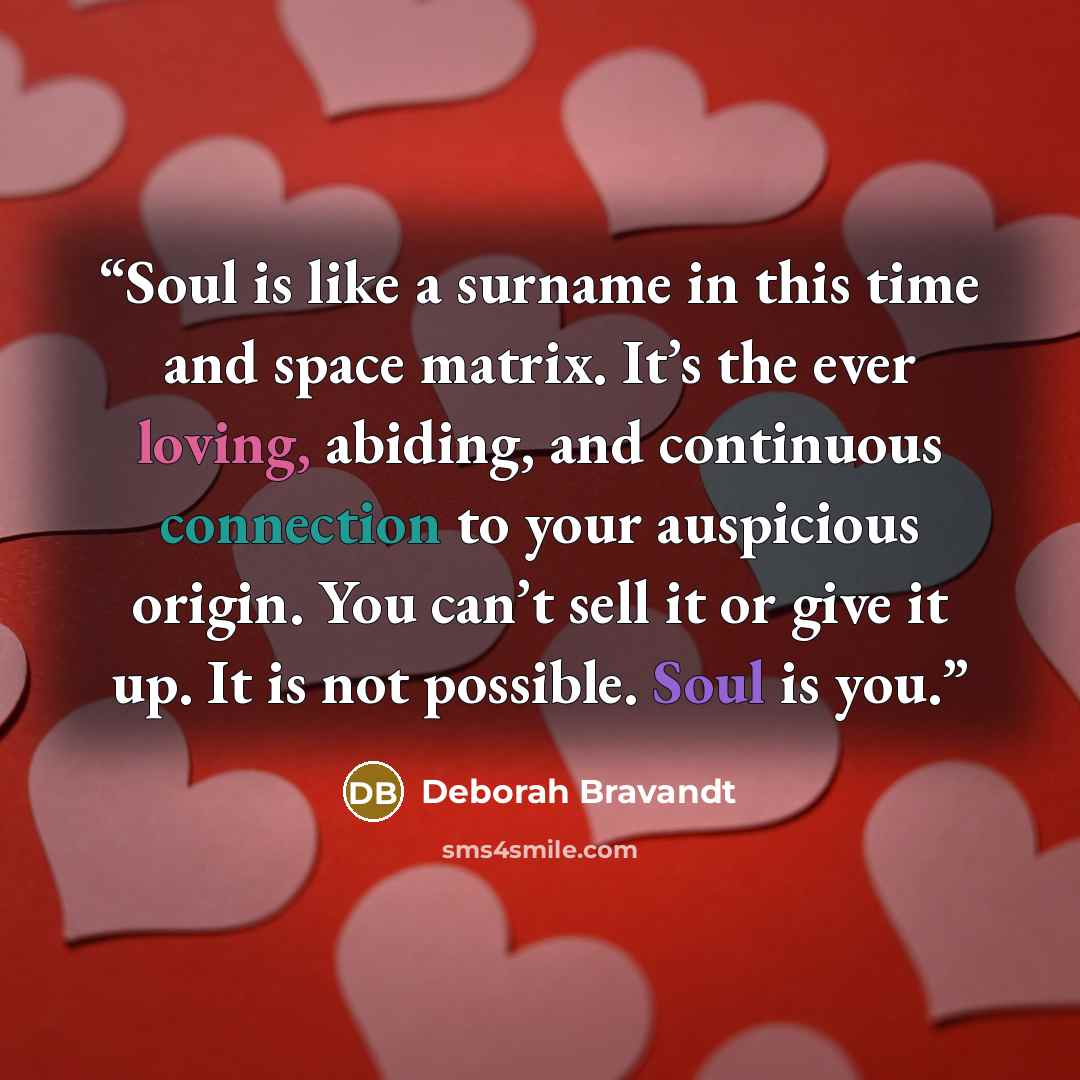 “Soul is like a surname in this time and space matrix. It’s the ever loving, abiding, and continuous connection to your auspicious origin. You can’t sell it or give it up. It is not possible. Soul is you.” quote by Deborah Bravandt