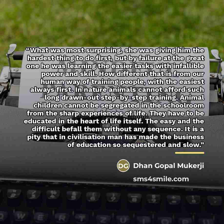 “What was most surprising, she was giving him the hardest thing to do first, but by failure at the great one he was learning the easier tasks with infallible power and skill. How different that is from our human way of training people, with the easiest always first. In nature animals cannot afford…” quote by Dhan Gopal Mukerji