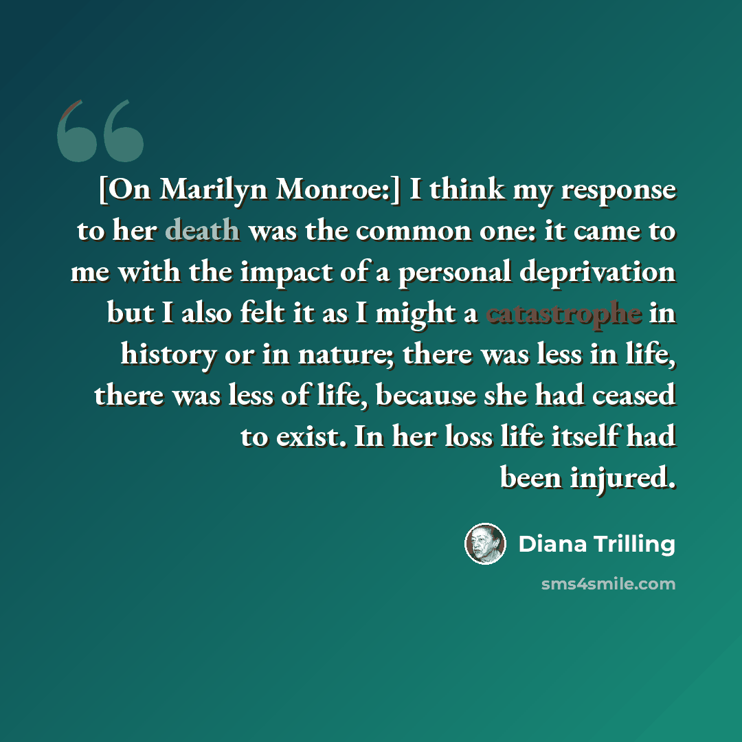 “[On Marilyn Monroe:] I think my response to her death was the common one: it came to me with the impact of a personal deprivation but I also felt it as I might a catastrophe in history or in nature; there was less in life, there was less of life, because she had ceased to exist. In her loss life…” quote by Diana Trilling