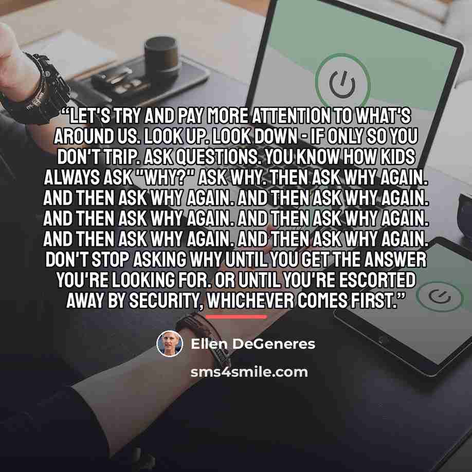 “Let's try and pay more attention to what's around us. Look up. Look down - if only so you don't trip. Ask questions. You know how kids always ask "why?" Ask why. Then ask why again. And then ask why again. And then ask why again. And then ask why again. And then ask why again. And then ask why…” quote by Ellen DeGeneres