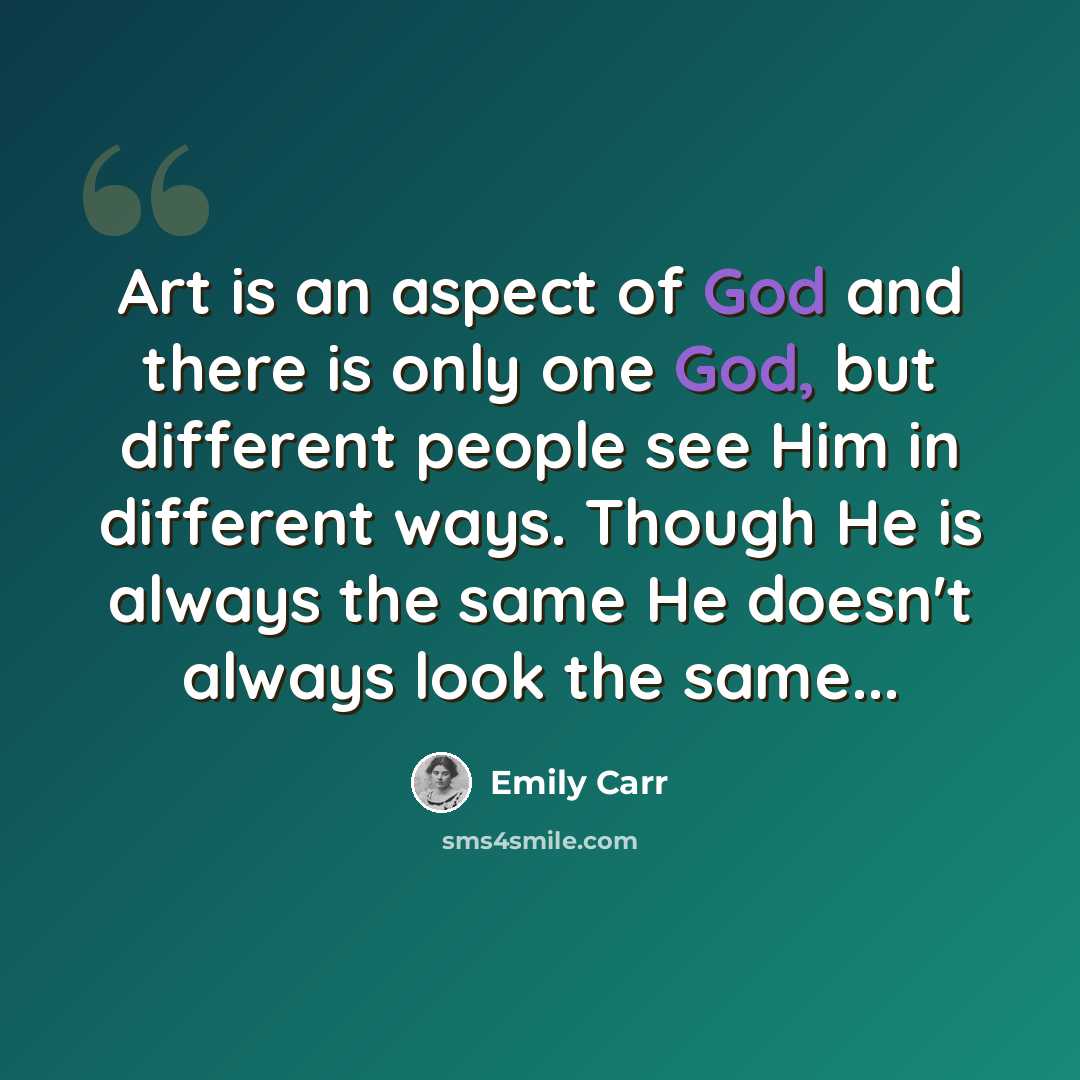 “Art is an aspect of God and there is only one God, but different people see Him in different ways. Though He is always the same He doesn't always look the same...” quote by Emily Carr