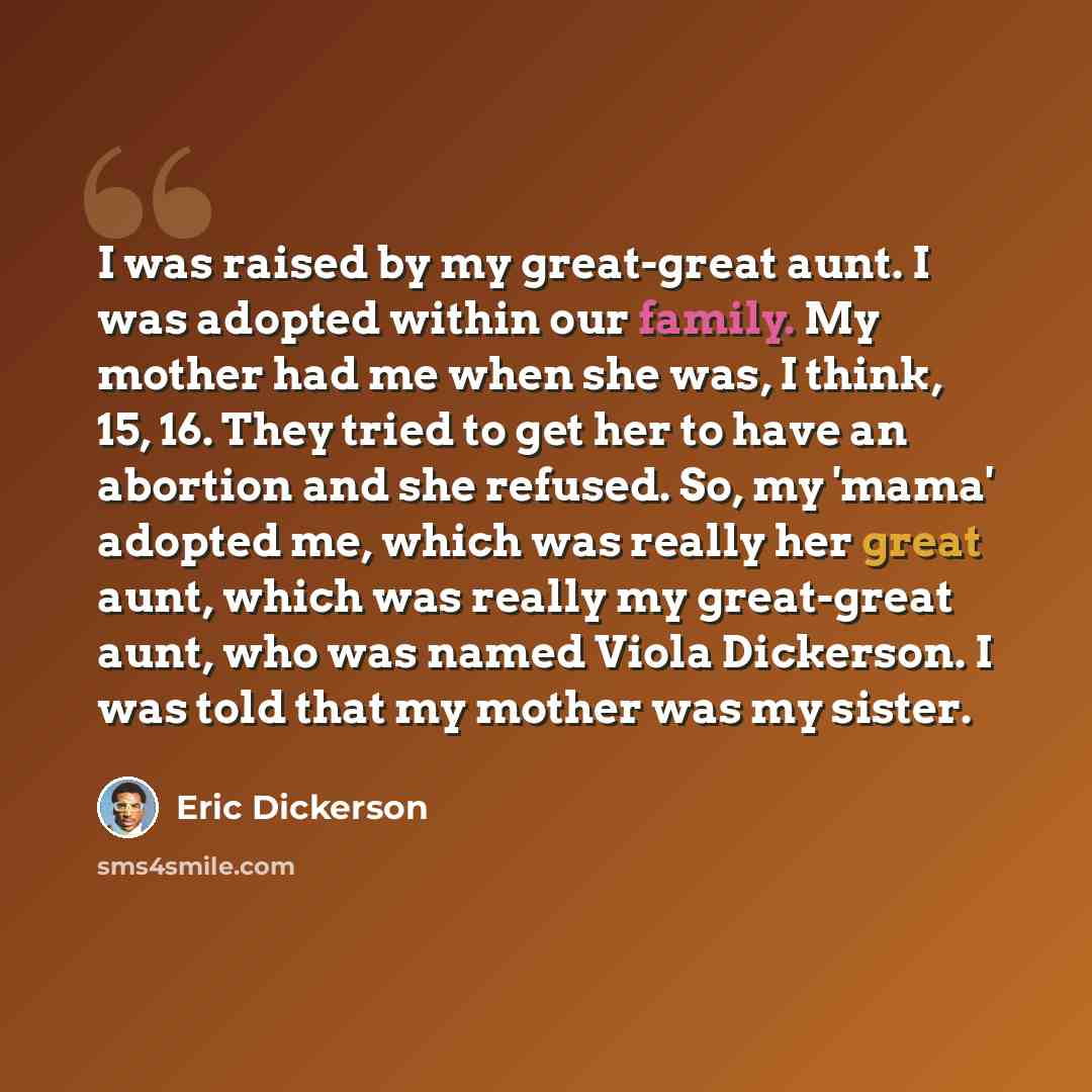“I was raised by my great-great aunt. I was adopted within our family. My mother had me when she was, I think, 15, 16. They tried to get her to have an abortion and she refused. So, my 'mama' adopted me, which was really her great aunt, which was really my great-great aunt, who was named Viola…” quote by Eric Dickerson