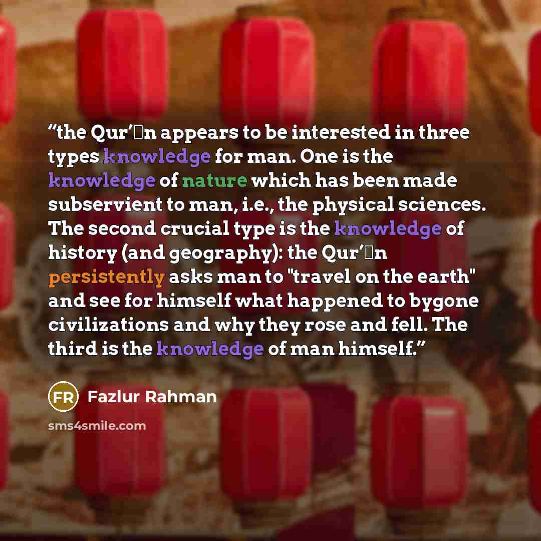 “the Qur’ān appears to be interested in three types knowledge for man. One is the knowledge of nature which has been made subservient to man, i.e., the physical sciences. The second crucial type is the knowledge of history (and geography): the Qur’ān persistently asks man to "travel on the earth"…” quote by Fazlur Rahman