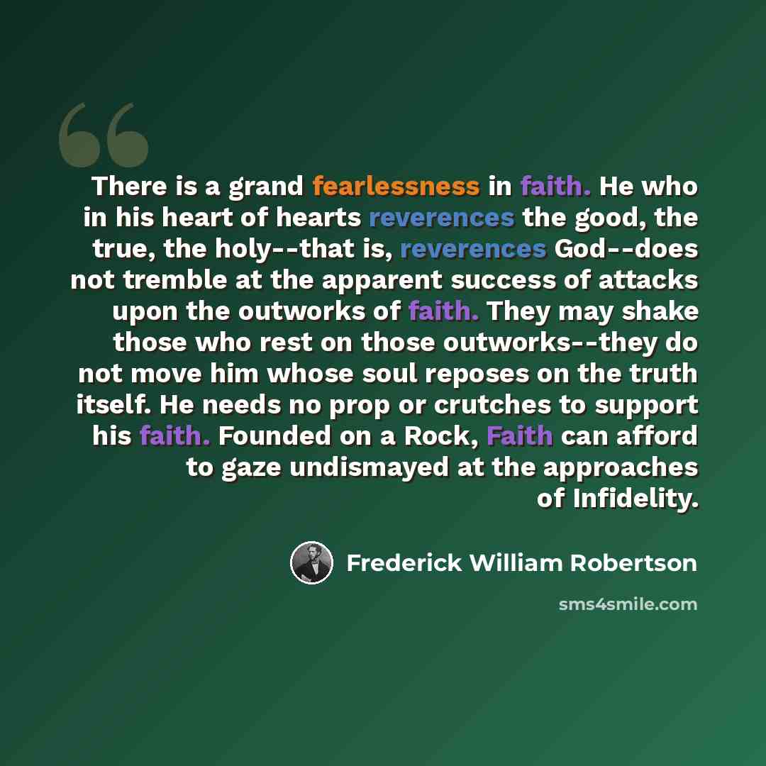 “There is a grand fearlessness in faith. He who in his heart of hearts reverences the good, the true, the holy--that is, reverences God--does not tremble at the apparent success of attacks upon the outworks of faith. They may shake those who rest on those outworks--they do not move him whose soul…” quote by Frederick William Robertson