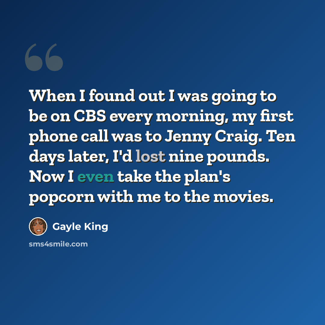 “When I found out I was going to be on CBS every morning, my first phone call was to Jenny Craig. Ten days later, I'd lost nine pounds. Now I even take the plan's popcorn with me to the movies.” quote by Gayle King