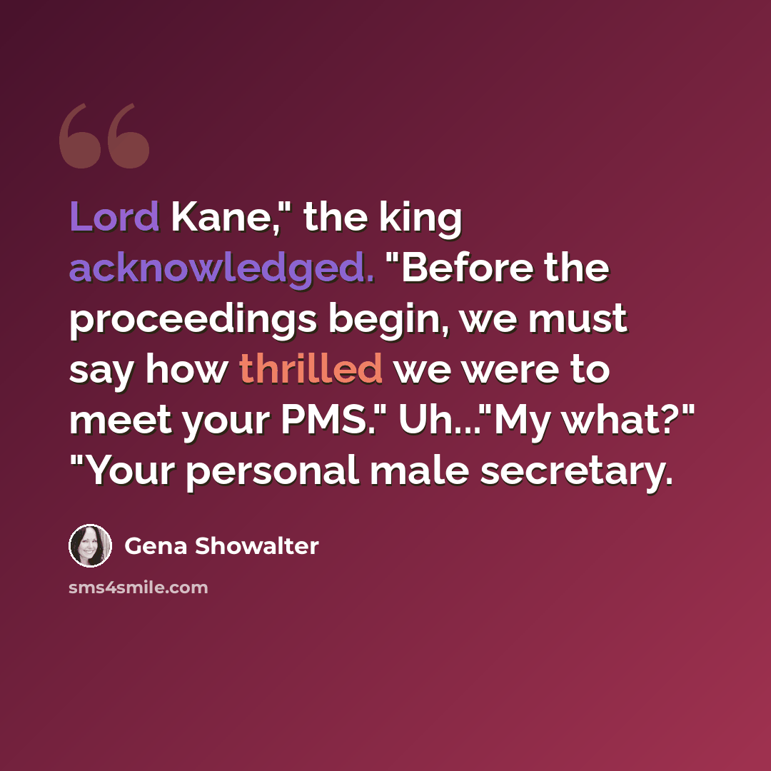 “Lord Kane," the king acknowledged. "Before the proceedings begin, we must say how thrilled we were to meet your PMS." Uh..."My what?" "Your personal male secretary.” quote by Gena Showalter