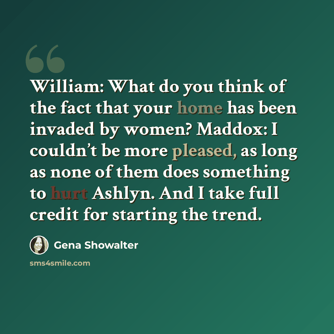 “William: What do you think of the fact that your home has been invaded by women? Maddox: I couldn’t be more pleased, as long as none of them does something to hurt Ashlyn. And I take full credit for starting the trend.” quote by Gena Showalter