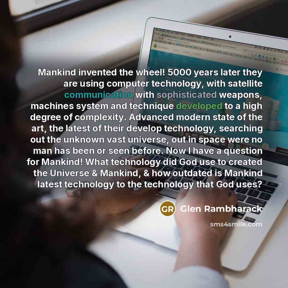 “Mankind invented the wheel! 5000 years later they are using computer technology, with satellite communication with sophisticated weapons, machines system and technique developed to a high degree of complexity. Advanced modern state of the art, the latest of their develop technology, searching out…” quote by Glen Rambharack
