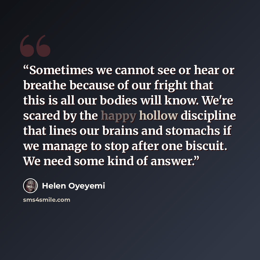 “Sometimes we cannot see or hear or breathe because of our fright that this is all our bodies will know. We're scared by the happy hollow discipline that lines our brains and stomachs if we manage to stop after one biscuit. We need some kind of answer.” quote by Helen Oyeyemi