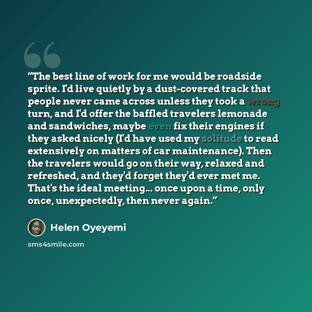 “The best line of work for me would be roadside sprite. I'd live quietly by a dust-covered track that people never came across unless they took a wrong turn, and I'd offer the baffled travelers lemonade and sandwiches, maybe even fix their engines if they asked nicely (I'd have used my solitude to…” quote by Helen Oyeyemi