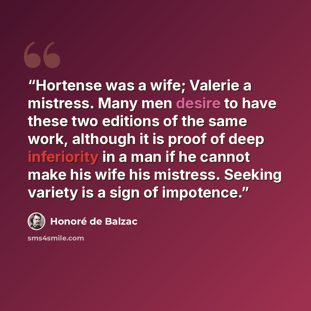“Hortense was a wife; Valerie a mistress. Many men desire to have these two editions of the same work, although it is proof of deep inferiority in a man if he cannot make his wife his mistress. Seeking variety is a sign of impotence.” quote by Honoré de Balzac