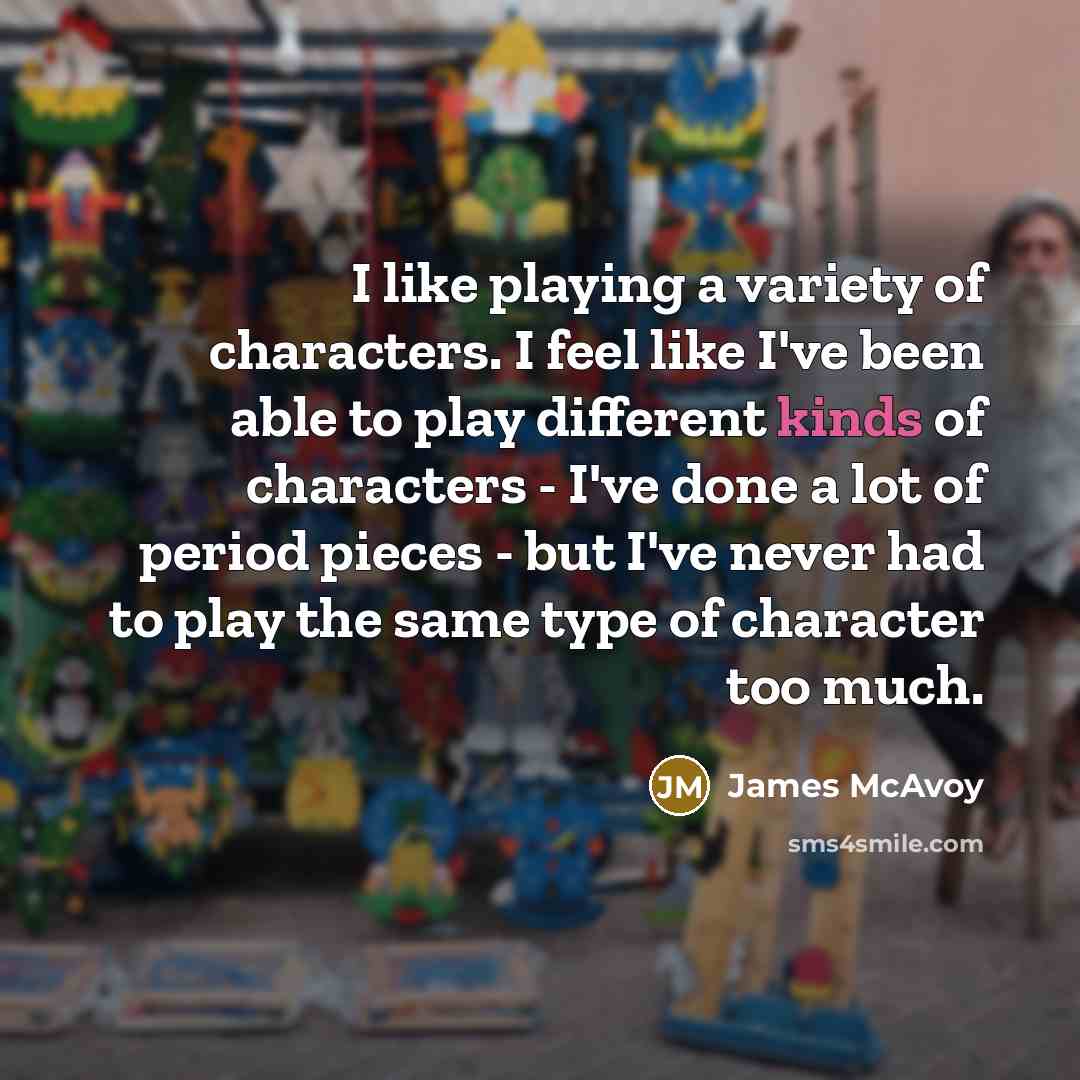 “I like playing a variety of characters. I feel like I've been able to play different kinds of characters - I've done a lot of period pieces - but I've never had to play the same type of character too much.” quote by James McAvoy