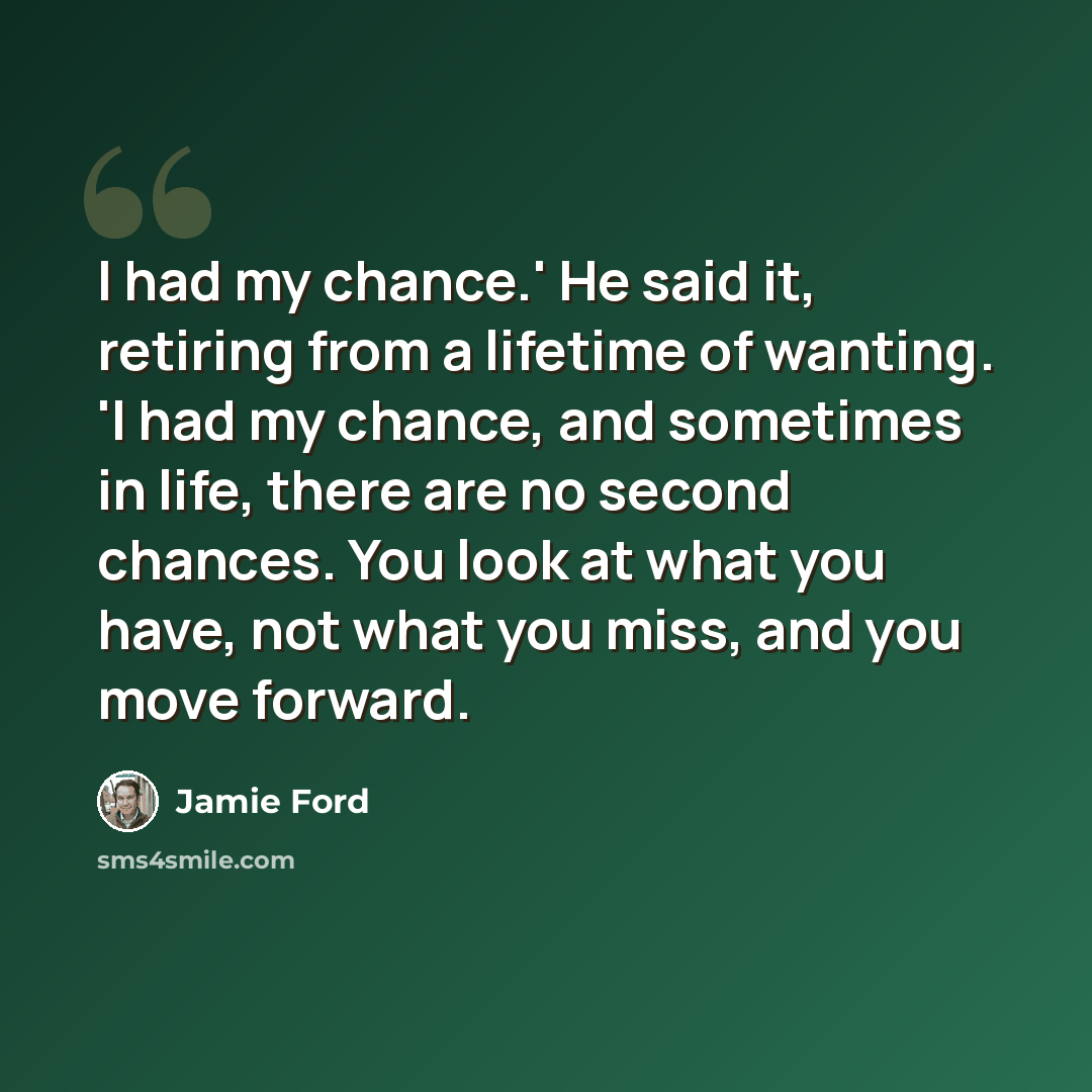 “I had my chance.' He said it, retiring from a lifetime of wanting. 'I had my chance, and sometimes in life, there are no second chances. You look at what you have, not what you miss, and you move forward.” quote by Jamie Ford