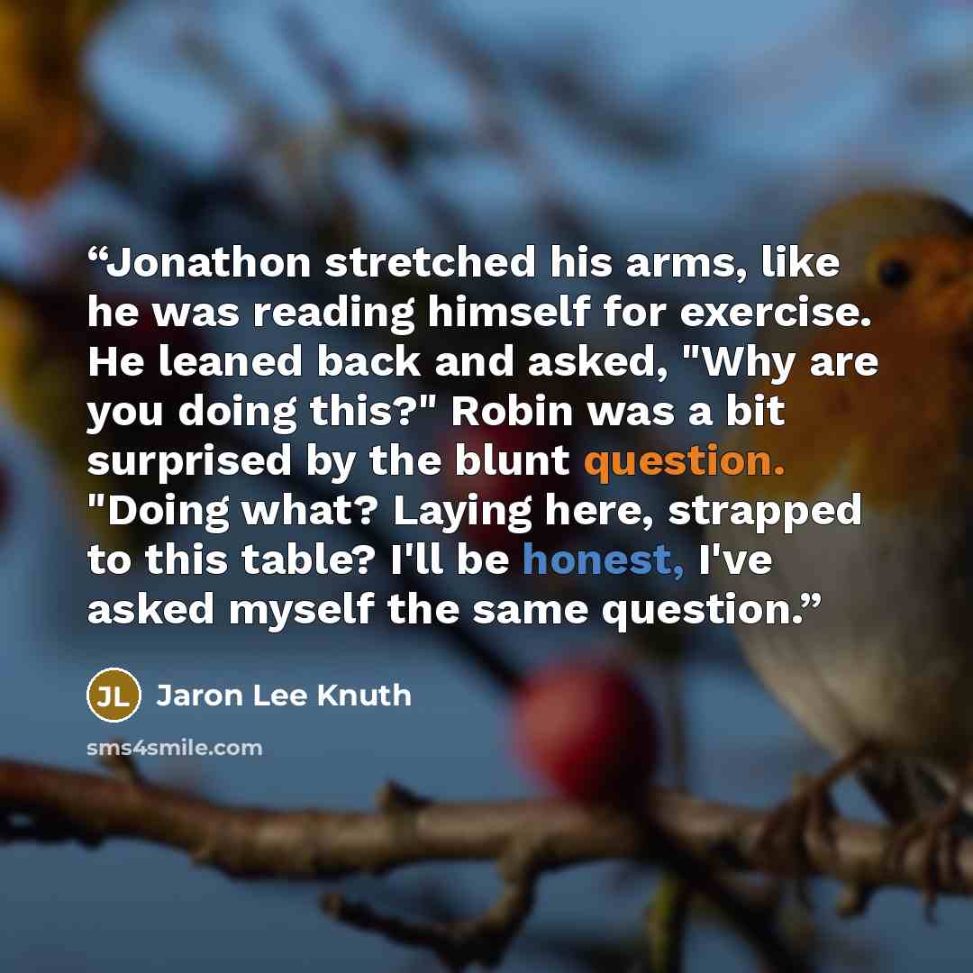 “Jonathon stretched his arms, like he was reading himself for exercise. He leaned back and asked, "Why are you doing this?" Robin was a bit surprised by the blunt question. "Doing what? Laying here, strapped to this table? I'll be honest, I've asked myself the same question.” quote by Jaron Lee Knuth