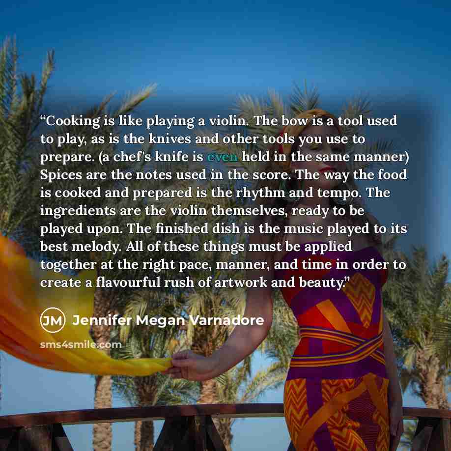 “Cooking is like playing a violin. The bow is a tool used to play, as is the knives and other tools you use to prepare. (a chef's knife is even held in the same manner) Spices are the notes used in the score. The way the food is cooked and prepared is the rhythm and tempo. The ingredients are the…” quote by Jennifer Megan Varnadore