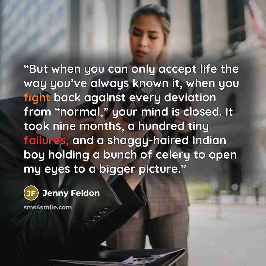 “But when you can only accept life the way you’ve always known it, when you fight back against every deviation from “normal,” your mind is closed. It took nine months, a hundred tiny failures, and a shaggy-haired Indian boy holding a bunch of celery to open my eyes to a bigger picture.” quote by Jenny Feldon