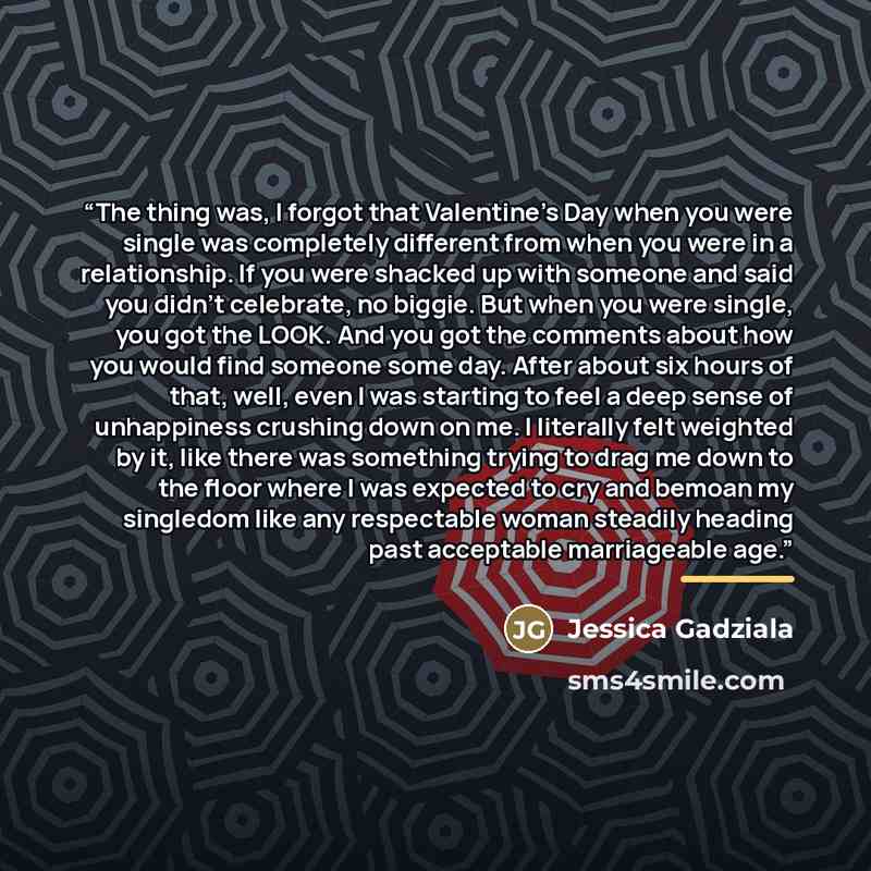 “The thing was, I forgot that Valentine's Day when you were single was completely different from when you were in a relationship. If you were shacked up with someone and said you didn't celebrate, no biggie. But when you were single, you got the LOOK. And you got the comments about how you would…” quote by Jessica Gadziala