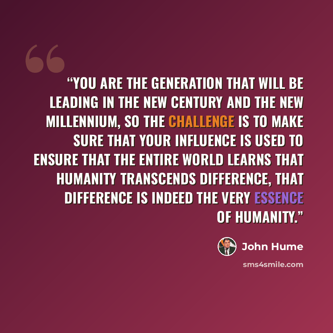 “You are the generation that will be leading in the new century and the new millennium, so the challenge is to make sure that your influence is used to ensure that the entire world learns that Humanity transcends difference, that difference is indeed the very essence of Humanity.” quote by John Hume