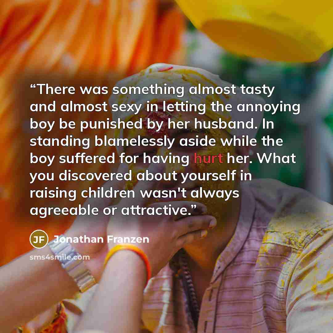“There was something almost tasty and almost sexy in letting the annoying boy be punished by her husband. In standing blamelessly aside while the boy suffered for having hurt her. What you discovered about yourself in raising children wasn't always agreeable or attractive.” quote by Jonathan Franzen