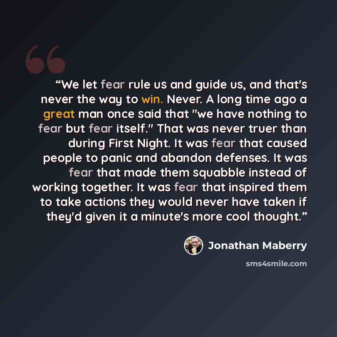 “We let fear rule us and guide us, and that's never the way to win. Never. A long time ago a great man once said that "we have nothing to fear but fear itself." That was never truer than during First Night. It was fear that caused people to panic and abandon defenses. It was fear that made them…” quote by Jonathan Maberry