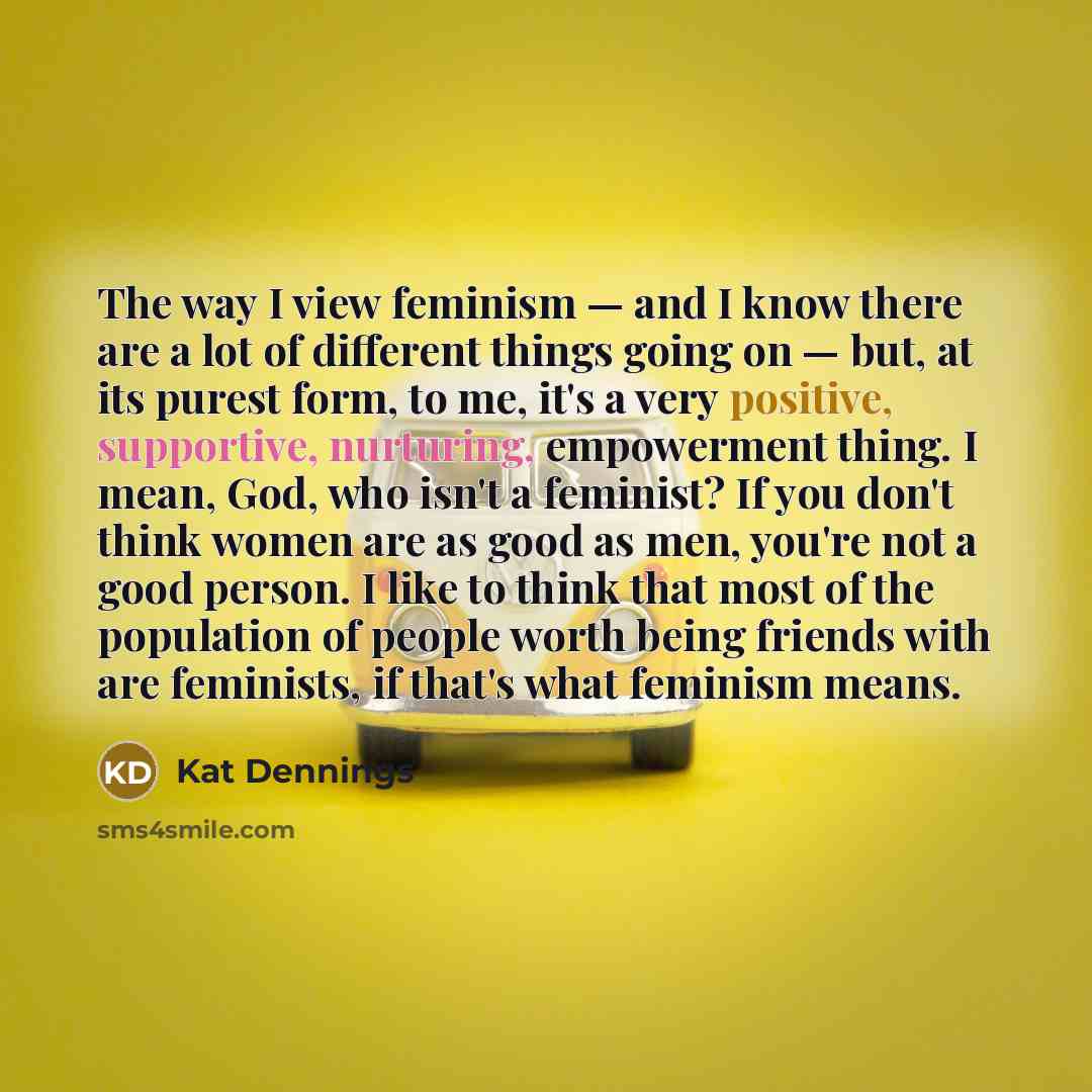“The way I view feminism — and I know there are a lot of different things going on — but, at its purest form, to me, it's a very positive, supportive, nurturing, empowerment thing. I mean, God, who isn't a feminist? If you don't think women are as good as men, you're not a good person. I like to…” quote by Kat Dennings