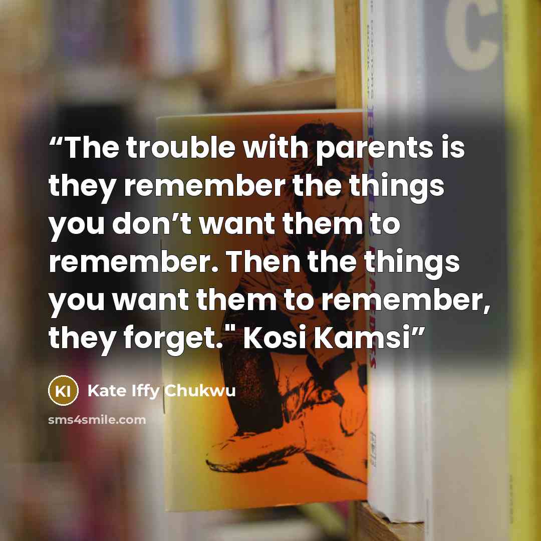 “The trouble with parents is they remember the things you don’t want them to remember. Then the things you want them to remember, they forget." Kosi Kamsi” quote by Kate Iffy Chukwu
