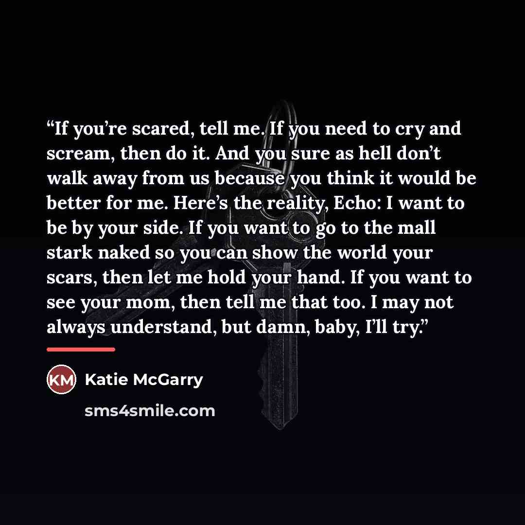 “If you’re scared, tell me. If you need to cry and scream, then do it. And you sure as hell don’t walk away from us because you think it would be better for me. Here’s the reality, Echo: I want to be by your side. If you want to go to the mall stark naked so you can show the world your scars, then…” quote by Katie McGarry