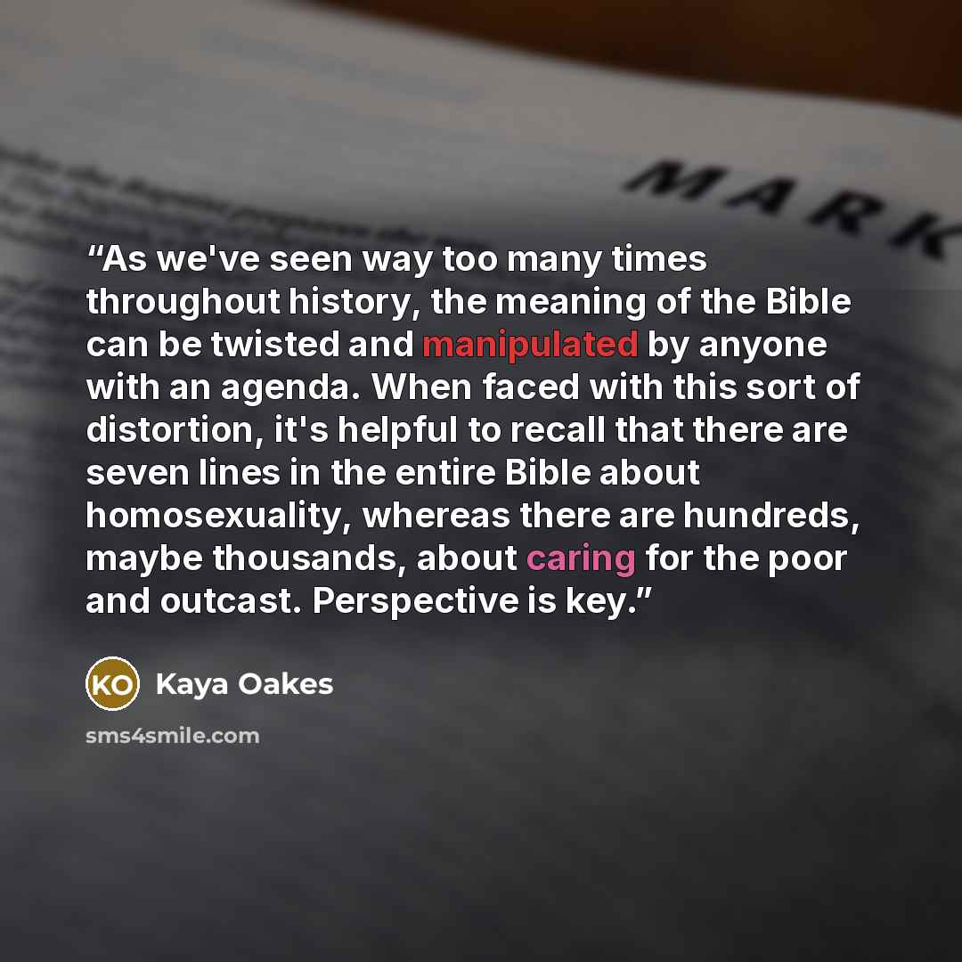 “As we've seen way too many times throughout history, the meaning of the Bible can be twisted and manipulated by anyone with an agenda. When faced with this sort of distortion, it's helpful to recall that there are seven lines in the entire Bible about homosexuality, whereas there are hundreds…” quote by Kaya Oakes