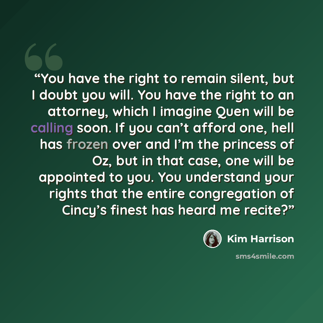 “You have the right to remain silent, but I doubt you will. You have the right to an attorney, which I imagine Quen will be calling soon. If you can’t afford one, hell has frozen over and I’m the princess of Oz, but in that case, one will be appointed to you. You understand your rights that the…” quote by Kim Harrison