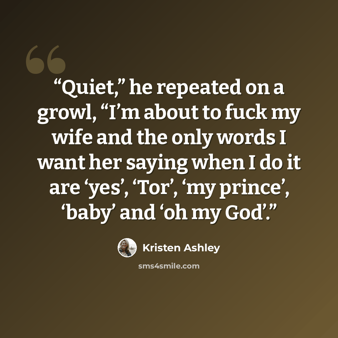 “Quiet,” he repeated on a growl, “I’m about to fuck my wife and the only words I want her saying when I do it are ‘yes’, ‘Tor’, ‘my prince’, ‘baby’ and ‘oh my God’.” quote by Kristen Ashley