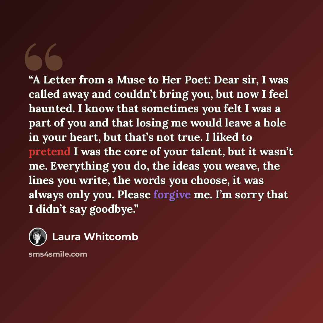 “A Letter from a Muse to Her Poet: Dear sir, I was called away and couldn’t bring you, but now I feel haunted. I know that sometimes you felt I was a part of you and that losing me would leave a hole in your heart, but that’s not true. I liked to pretend I was the core of your talent, but it wasn’t…” quote by Laura Whitcomb