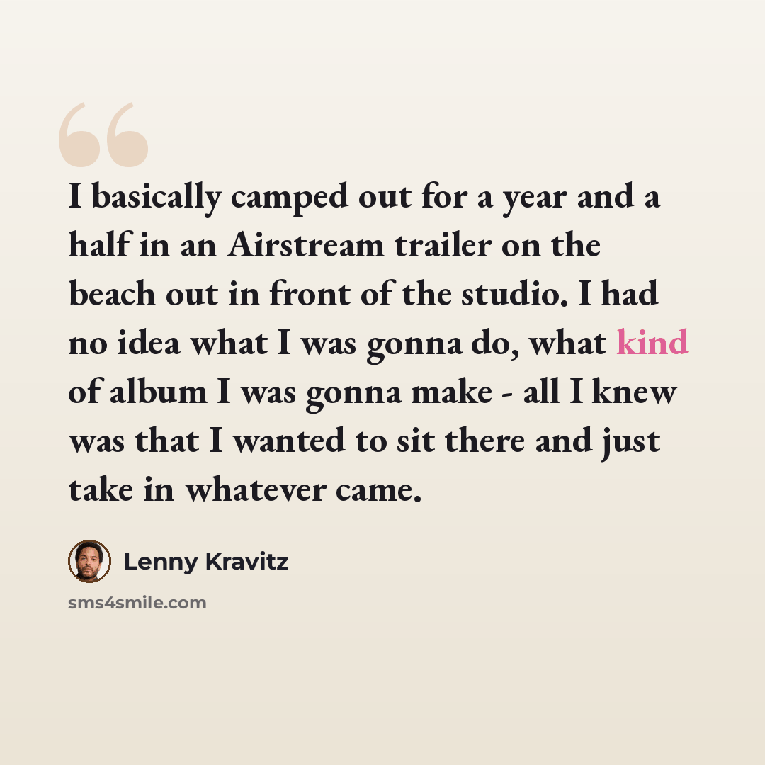 “I basically camped out for a year and a half in an Airstream trailer on the beach out in front of the studio. I had no idea what I was gonna do, what kind of album I was gonna make - all I knew was that I wanted to sit there and just take in whatever came.” quote by Lenny Kravitz