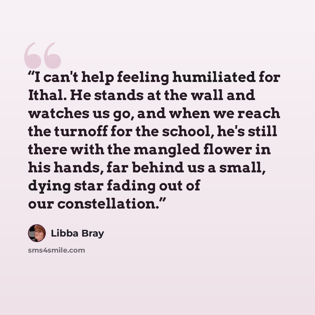 “I can't help feeling humiliated for Ithal. He stands at the wall and watches us go, and when we reach the turnoff for the school, he's still there with the mangled flower in his hands, far behind us a small, dying star fading out of our constellation.” quote by Libba Bray