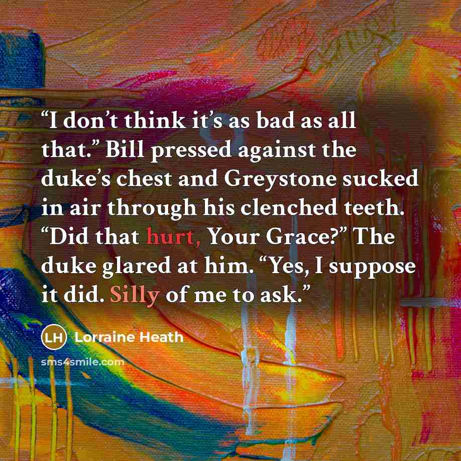 “I don’t think it’s as bad as all that.” Bill pressed against the duke’s chest and Greystone sucked in air through his clenched teeth. “Did that hurt, Your Grace?” The duke glared at him. “Yes, I suppose it did. Silly of me to ask.” quote by Lorraine Heath