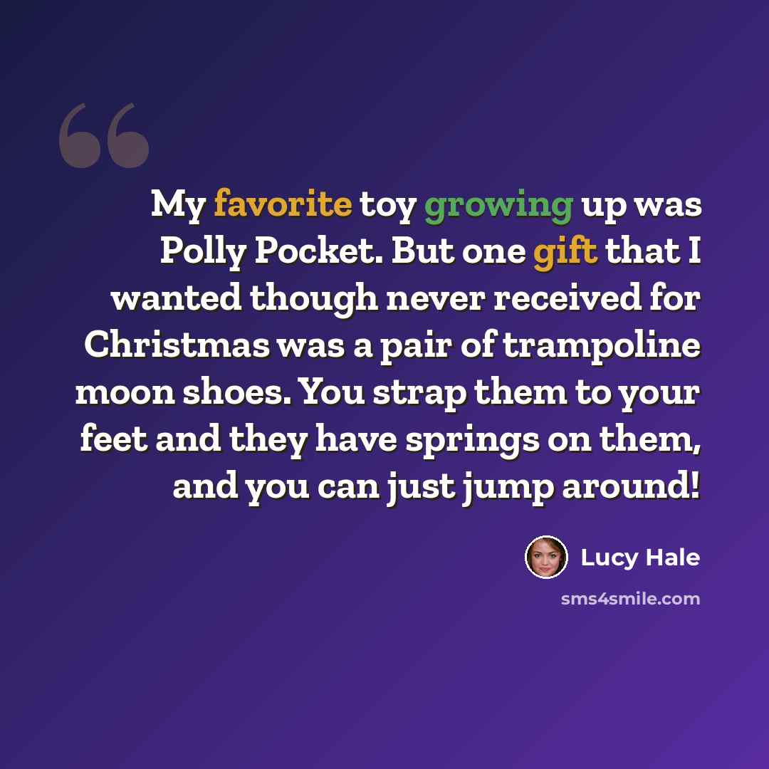 “My favorite toy growing up was Polly Pocket. But one gift that I wanted though never received for Christmas was a pair of trampoline moon shoes. You strap them to your feet and they have springs on them, and you can just jump around!” quote by Lucy Hale