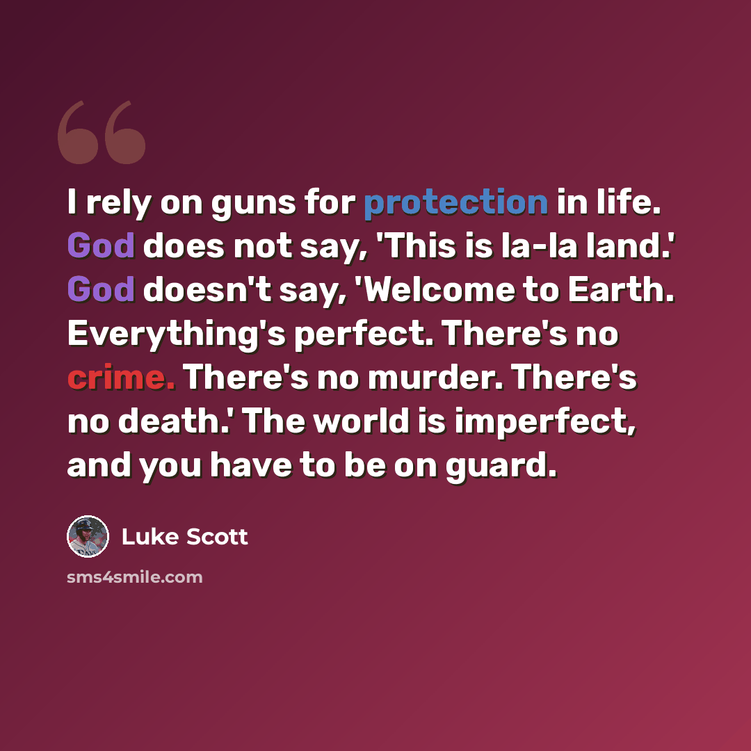 “I rely on guns for protection in life. God does not say, 'This is la-la land.' God doesn't say, 'Welcome to Earth. Everything's perfect. There's no crime. There's no murder. There's no death.' The world is imperfect, and you have to be on guard.” quote by Luke Scott
