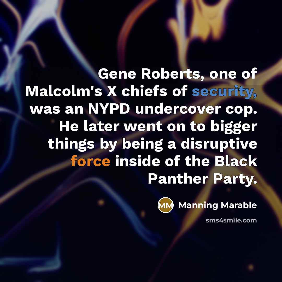 “Gene Roberts, one of Malcolm's X chiefs of security, was an NYPD undercover cop. He later went on to bigger things by being a disruptive force inside of the Black Panther Party.” quote by Manning Marable