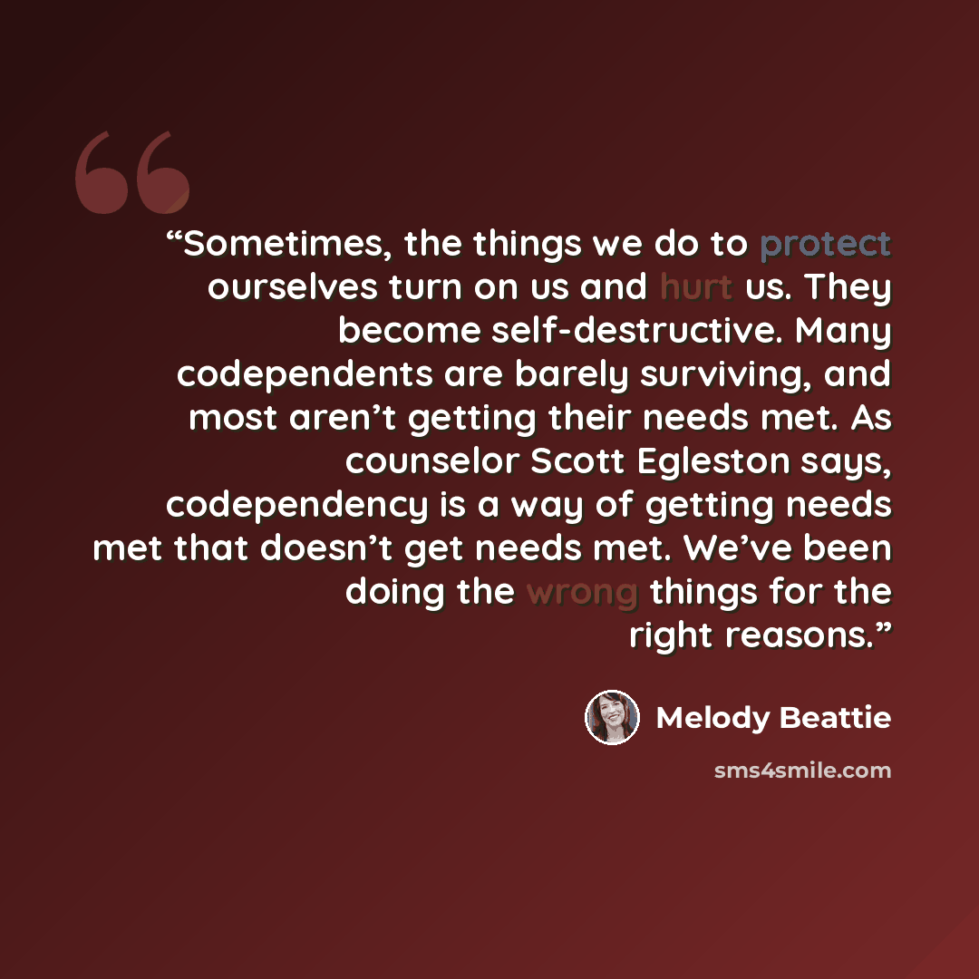 “Sometimes, the things we do to protect ourselves turn on us and hurt us. They become self-destructive. Many codependents are barely surviving, and most aren’t getting their needs met. As counselor Scott Egleston says, codependency is a way of getting needs met that doesn’t get needs met. We’ve…” quote by Melody Beattie