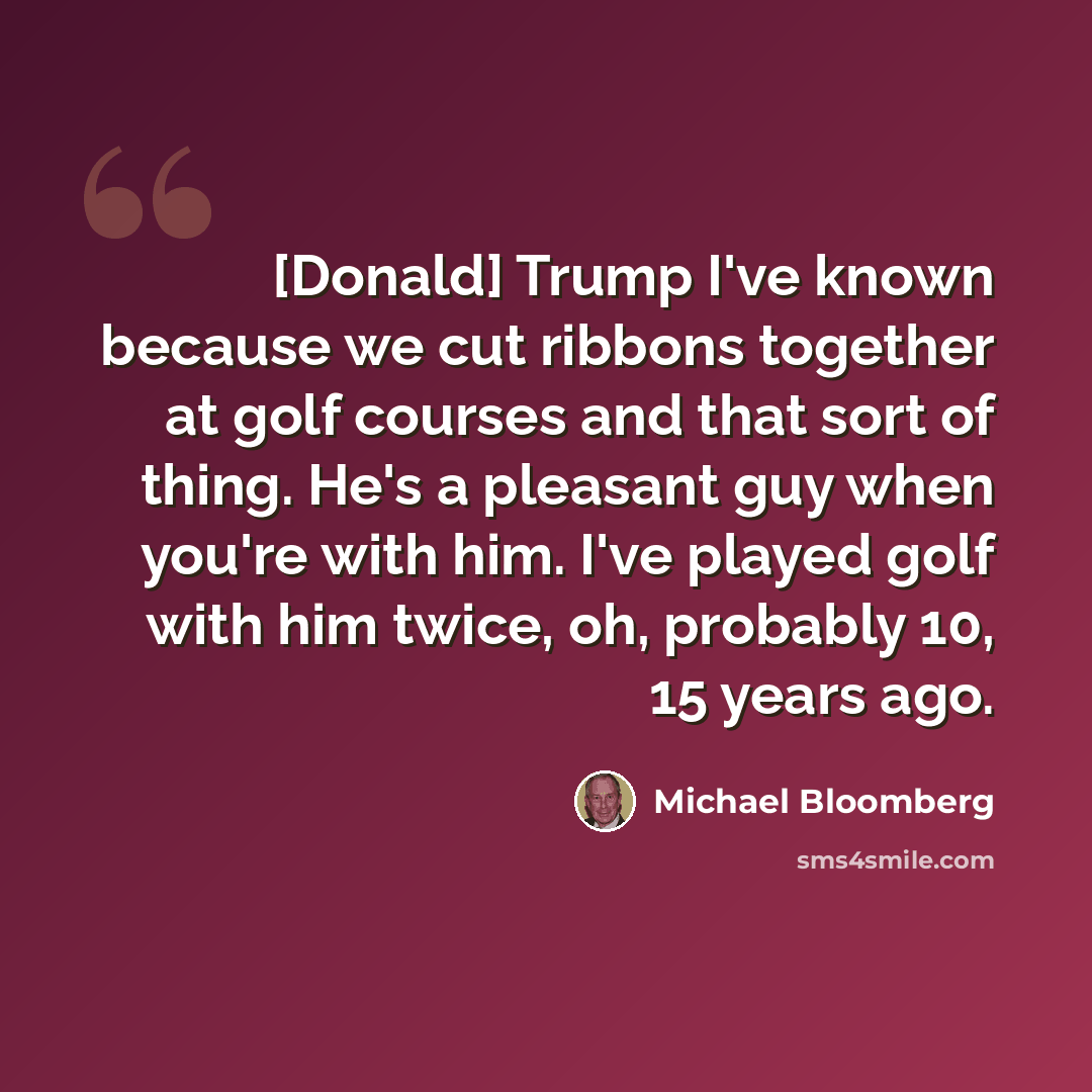 “[Donald] Trump I've known because we cut ribbons together at golf courses and that sort of thing. He's a pleasant guy when you're with him. I've played golf with him twice, oh, probably 10, 15 years ago.” quote by Michael Bloomberg
