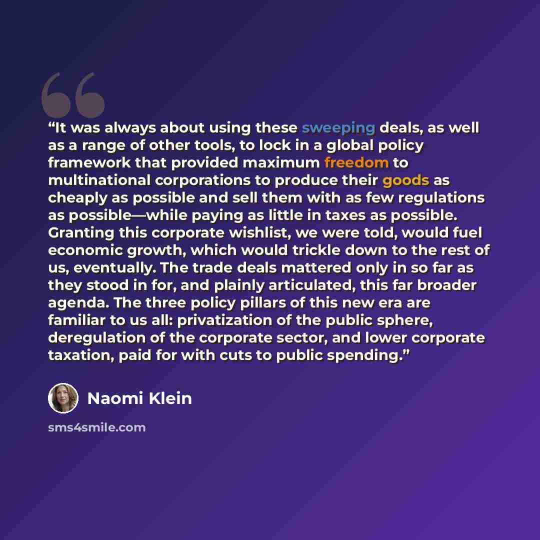“It was always about using these sweeping deals, as well as a range of other tools, to lock in a global policy framework that provided maximum freedom to multinational corporations to produce their goods as cheaply as possible and sell them with as few regulations as possible—while paying as little…” quote by Naomi Klein