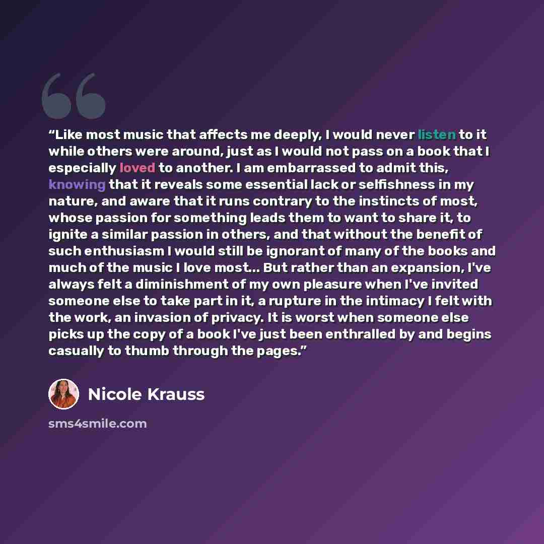 “Like most music that affects me deeply, I would never listen to it while others were around, just as I would not pass on a book that I especially loved to another. I am embarrassed to admit this, knowing that it reveals some essential lack or selfishness in my nature, and aware that it runs…” quote by Nicole Krauss