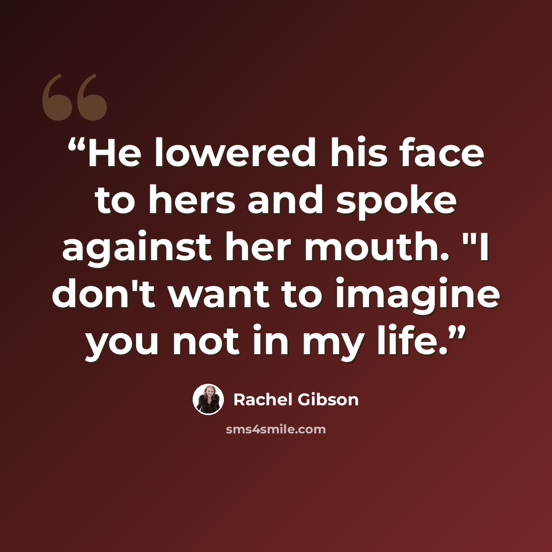 “He lowered his face to hers and spoke against her mouth. "I don't want to imagine you not in my life.” quote by Rachel Gibson