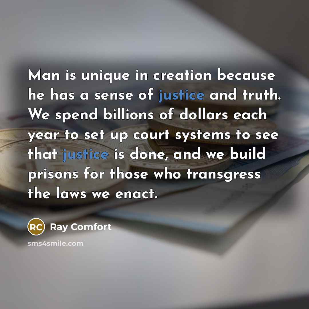 “Man is unique in creation because he has a sense of justice and truth. We spend billions of dollars each year to set up court systems to see that justice is done, and we build prisons for those who transgress the laws we enact.” quote by Ray Comfort