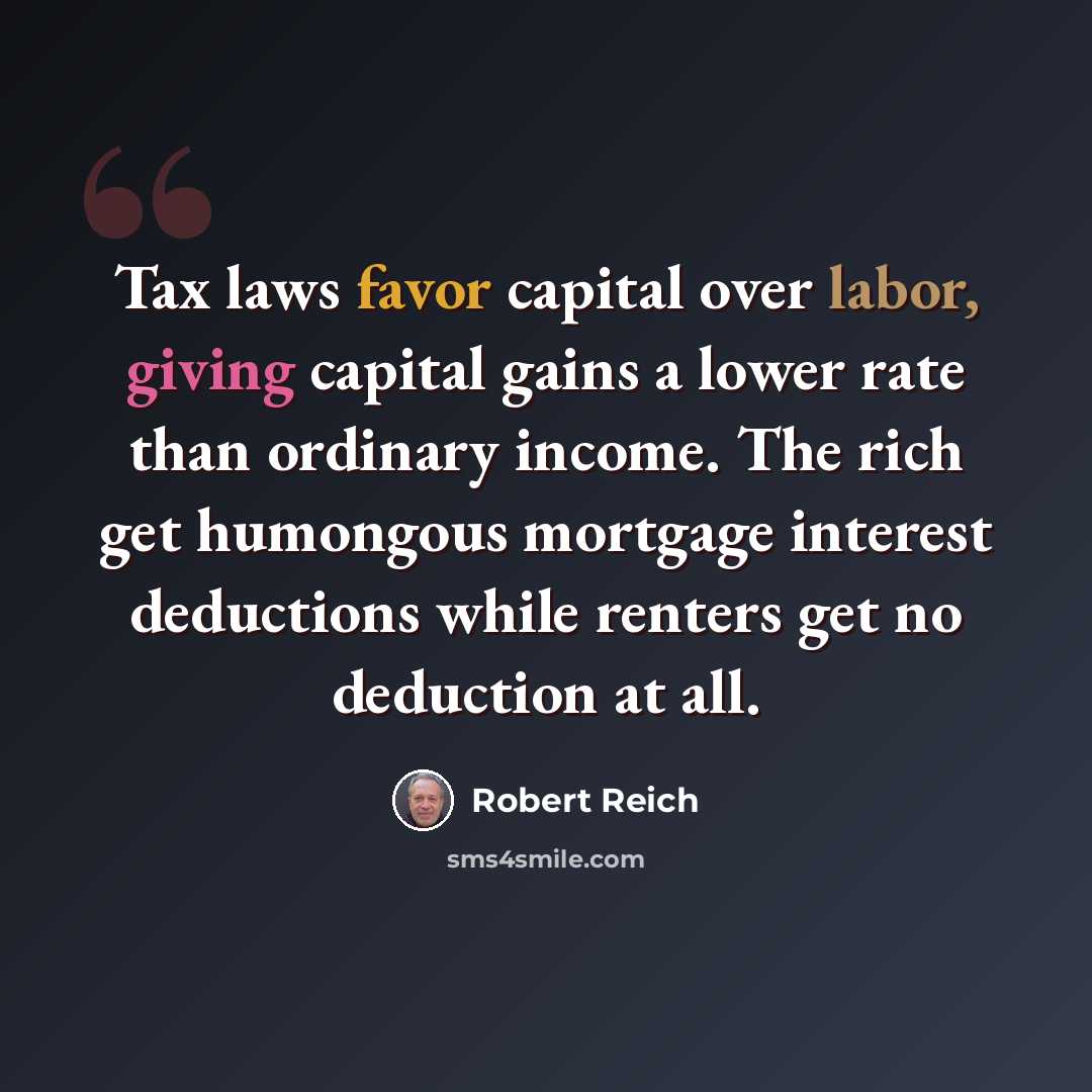 “Tax laws favor capital over labor, giving capital gains a lower rate than ordinary income. The rich get humongous mortgage interest deductions while renters get no deduction at all.” quote by Robert Reich